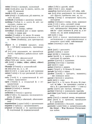 noisy ['noizi] а шумный, шумливый
none [плп] pron neg 1) никто, ничто, ни
один 2) никакой
north [пэ:9] п север
note [nout] n 1) (обыкнов. pi) заметка, за­
пись 2) нота
notebook ['noutbuk] n записная книжка
nothing ['пл01п] 1. п ничто 2. adv ни­
сколько, совсем нет
novel ['rmvl] n роман
now [паи] adv теперь, сейчас
nowadays ['nauadeiz] adv в наше время;
теперь; в наши дни
number ['плтЬэ] п 1) число 2) номер
nursing [y
n3:sin] n уход {за больным и т. д.);
а ~ home лечебница, дом престарелых
Оо
object 1. п f'obcfeikt] предмет, вещь
2. v [ab'd^ekt] возражать, противоре­
чить
of [av] prep указывает на принадлеж­
ность; передаётся родительным паде­
жом
official [a'fijl] а официальный
often I'ofn] adv часто, много раз
old [auld] a (older, elder; oldest, eldest)
старый
Olympic [s'limpik] a олимпийский
on [on] prep на, в; о, об
once [wAns] 1. n один раз 2. adv однажды
onion [Чгуэп] п 1) лук репчатый 2) луко­
вица
only ['sunli] 1. а единственный 2. adv
только, единственно
open ['эирэп] 1. а открытый 2. v от­
крываться)
opera ['орэгэ] п опера
opinion [a'pmjsn] n мнение
or [о:] cj или
orchestra ['э:кштэ] п оркестр
order ['эх1э] п 1) порядок; последователь­
ность 2) орден
ordinary ['oidnsn] a обычный, обыкновен­
ный
organisation [,D:g9nai'zeiJn] n организация
organise ['aganaiz] v организовывать
original [a'rio^inal] a 1) оригинальный
2) подлинный 3) первоначальный
other [Чбэ] а другой, иной
otter ['ota] n зоол. выдра
ourselves [aua'selvz] pron refl себя, себе
out [aut] prep указывает на положение
вне другого предмета вне, за, из
outing ['autin] n загородная прогулка,
экскурсия
outline ['autlain] n схема, план, конспект
oven [4vn] n печь, духовой шкаф
over ['auvs] 1. adv указывает на оконча­
ние, прекращение действия; the les­
son is ~ урок окончен 2. prep за, в те­
чение; по, по всей поверхности
owl [aul] n сова
own [зип] а {после притяжательных
местоимений и существительных в
possessive case) свой, собственный
ozone ['эигэип] п хим. озон
Рр
pack [pask] v заполнять
packet ['paskit] п пакет
page [peid$] n страница
paint [pemt] 1. п краска 2. v 1) писать
красками 2) красить
painter f'peinta] n художник
painting ['peintin] n картина
pair [рез] п пара
palace ['pastes] n дворец
paper ['peips] /г 1) бумага 2) газета
parade [pa'reid] n парад
pardon ['pa:dn] v прощать, извинять;
- me извините меня
parent ['pesrsnt] n родитель
park [pa:k] n парк
part [pa:t] 1. п 1) часть 2) роль 3) учас­
тие; to take ~ in принимать участие в
чём-л. 2. v расставаться (with — с кем-л.)
partly ['pa:tli] adv частью, частично
partner ['pa:tna] n компаньон; партнёр
part-time [,pa:t'taim] n неполный рабочий
день
party [y
pa:ti] n званый вечер, вечеринка
past [pa:st] 1. п прошлое, прошедшее
2. а прошлый
patient ['peif(9)nt] n больной, пациент
patriotic [jpaetri'Dtik] а патриотический;
the Great ~ War Великая Отечествен­
ная война
 