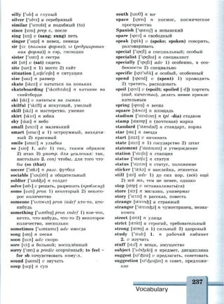 silly ['sill] а глупый
silver ['silvs] а серебряный
similar ['simals] а подобный (to)
since [sins] prep с, после
sing [sin] v (sang; sung) петь
singer ['sins] n певец, певица
sir [S3: {полная форма); S3 {редуцирован­
ная форма)] п сэр, господин
sister ['sists] п сестра
sit [sit] v (sat) сидеть
site [sait] n 1) место 2) сайт
situation [jSitfu'eifn] n ситуация
size [saiz] n размер
skate [skeit] v кататься на коньках
skateboarding ['skeitbo:din] n катание на
скейтборде
ski [ski:] v кататься на лыжах
skilful ['skilfl] а искусный, умелый
skill [skil] n мастерство, умение
skirt [sk3:t] n юбка
sky [skai] n небо
small [smo:l] а маленький
smart [sma:t] a 1) остроумный, находчи­
вый 2) красивый
smile [smail] n улыбка
so [sau] 1. adv 1) так, таким образом
2) итак 3) употр. для усиления: так,
настолько 2. conj чтобы, для того что­
бы (so (that)
soccer ['snka] n разг. футбол
sociable ['ssufabl] а общительный
soldier ['ssuk&s] n солдат
solve [snlv] v решать, разрешать {проблему)
some [SAm] pron 1) некоторый 2) некото­
рое количество
someone ['sAmwAn] pron indef кто-то, кто-
нибудь
something f'sAmGin] pron indef 1) кое-что,
нечто, что-нибудь, что-то 2) некоторое
количество, несколько
sometimes ['sAmtaimz] adv иногда
song [son] n песня
soon [su:n] adv скоро
sore [so:] а больной; воспалённый
sorry ['son] a predic огорчённый; to feel ~
for sb сочувствовать кому-л.
sound [saund] v звучать
soup [su:p] n суп
south [sau9] n юг
space [speis] n космос, космическое
пространство
Spanish ['spaenij] а испанский
spare [spea] а свободный
speak [spi:k] v (spoke; spoken) говорить,
разговаривать
special ['spejl] а специальный; особый
specialist ['spejlist] n специалист
specially ['spejli] adv 1) особенно, в осо­
бенности 2) специально
specific [spa'sifik] а особый, особенный
spend [spend] v (spent) 1) проводить
2) тратить, расходовать
spoil [spoil] v (spoilt; spoiled [-d]) портить
{вид, качество), делать менее привле­
кательным
spring [sprin] n весна
square [skwea] n площадь
stadium ['steidiam] n {pi -dia) стадион
stamp [stasmp] n (почтовая) марка
standard ['staendad] n стандарт, норма
star [sta:] n звезда
start [sta:t] v начинать
state [steit] я 1) государство 2) штат
statement f'steitmant] n утверждение
station ['steijh] n станция
statue ['staetju:] n статуя
status ['steitss] n статус, положение
sticker ['stika] n наклейка, этикетка
still [stil] adv 1) до сих пор, (всё) ещё
2) всё же, тем не менее, однако
stop [stop] v останавливать(ся)
store [sto:] n магазин, универмаг
story ['stOTi] n рассказ, повесть
strange [streinc&] а странный
stranger ['stremc^s] n чужестранец, незна­
комец
street [stri.t] n улица
strict [stnkt] а строгий, требовательный
strong [stron] a 1) сильный 2) здоровый
study ['stAdi] 1. п рабочий кабинет
2. v изучать
stuff [stAf] n вещи, имущество
subject f'sAbo^ekt] n предмет, дисциплина
suggest [sa'cfeest] v предлагать, советовать
suggestion [sa'c&estjbn] n совет, предложе­
ние
237 1
Vocabulary
 