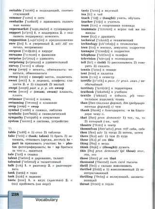 suitable ['su:tabl] а подходящий, соответ­
ствующий
summer ['SAITIS] n лето
sunbathe ['sAnbeid] v принимать солнеч­
ные ванны
supermarket [y
su:p9,ma:kit] n супермаркет
support [sa'po:t] 1. n поддержка 2. v ока­
зывать поддержку; помогать
supposition [,SAp9'zij3n] n предположение
sure [[иэ] 1. а уверенный 2. adv AE ко­
нечно, непременно
surgeon ['s3:d$(9)n] n хирург
surname ['s3:neim] n фамилия
surprise [sa'praiz] v удивлять
surprising [sa'praizin] а удивительный
survey ['S3:vej] n обзор
swap [swop] v менять, обменивать; ме­
няться, обмениваться
sweep [swi:p] u (swept) мести, подметать
sweet [swi:t] 1. n леденец, конфета; сла­
дости 2. а 1) сладкий 2) милый
swept [swept] past и р. р. от sweep
swim [swim] v (swam; swum) плавать,
плыть
swimmer ['swims] n пловец
swimming ['swimin] n плавание
swop [swop] = swap
symbol ['simbl] n символ, эмблема
symbolic [sim'bolik] а символический
sympathy ['simpaGi] n сочувствие
system ['sistam] n система, устройство
Tt
table ['teibl] n 1) стол 2) таблица
take ['teik] v (took; taken) 1) брать 2) за­
нимать, отнимать (время, место); to ~
part in принимать участие; to ~ pho­
tos фотографировать; to - up браться
за что-л., заняться
tale ['teil] n сказка
talent ['taslant] n дарование, талант
talented ['taelsntid] а талантливый
talk [to:k] 1. п разговор 2. v разговари­
вать
tank [ta^nk] n танк
task [ta:sk] n задание
taste [teist] 1. п вкус (чувство) 2. v
(по) пробовать (на вкус)
tasty ['teisti] а вкусный
tea [ti:] n чай
teach ['ti:tf] v (taught) учить, обучать
teacher ['tirtfa] n учитель
team [ti:m] n спортивная команда
teammate [#
ti:mmeit] n игрок той же ко­
манды
tease [ti:z] v дразнить
technical ['teknikl] а технический
technology [tek'nolacfei] n технология
teen [ti:n] n юноша, девушка; подросток
teenager ['tiineicfea] n подросток
telephone ['telifsun] n телефон
television ['teliv^n] n телевидение
tell [tel] v (told) 1) рассказывать 2) гово­
рить 3) сказать
tennis ['tenis] n теннис
tent [tent] n палатка
term [t3:m] n семестр
terrific [ta'nfik] а разг. (с усил. знач.) не­
обычайный
territory ['terit(9)n] n территория
textbook ['tekstbuk] n учебник
textile ['tekstail] п (обыкн. pi) текс­
тильное изделие); ткань
than [базп (полная форма), дэп (редуциро­
ванная форма)] cj чем
thank [Oasnk] и благодарить; ~s to благо­
даря чему-л.
that [dast] pron demonstr 1) тот, та, то
2) который (-ая, -ые)
theatre ['Gists] n театр
themselves [dam'selvz] pron refl себя, себе
then [den] adv 1) тогда 2) потом, затем
there [без] adv 1) там 2) туда
these [di:z] pi от this
thing [Bin] n вещь
think [6ink] v (thought) думать
this [dis] pron demonstr (pi these) этот,
эта, это
those [dauz] pi от that
thousand ['Gauznd] пит card тысяча
thrill [Qnl] v сильно взволновать
thrilled [9nld] a 1) взволнованный 2) за­
интригованный
thrilling ['Gnlin] а волнующий, захваты­
вающий
throat [0гэШ] п горло
238 • • - г • i - ii
Vocabulary
 