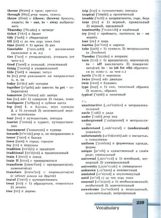throne [игэип] п трон; престол
through [6ru:] prep через, сквозь
throw [9гэи] v (threw; thrown) бросать,
кидать; to ~ out, to ~ away выбрасы­
вать
Thursday ['63:zdei] n четверг
ticket ['tikit] n билет
tidy ['taidi] v убирать(ся)
till [til] cj до тех пор; пока (не)
time [taim] n 1) время 2) раз
timetable ['taim,teibl] n расписание
{школьное и т. п.)
tire [Чаю] и утомлять(ся), уставать (от
чего-л.)
tired ['taisd] а усталый, утомлённый
tiring ['taisnrj] а утомительный
title ['taitl] n звание; титул
to [tu:] prep указывает на направление
к, в, на
today [ts'dei] adv сегодня
together [ta'geda] adv вместе; to get ~ со­
бираться)
tomorrow [ta'morsu] adv завтра
too [tu:] adv 1) слишком 2) также, тоже
toothpaste ['tu:9peist] n зубная паста
top [top] 1. n блузка, верх одежды
2. a 1) лучший 2) занимающий верх­
нее положение
tour [tua] n путешествие, поездка
tourist ['tuanst] n турист, путешествен­
ник
tournament ['гиэпэтэпг] n турнир
towards [t9'wo:dz] prep к, по направлению к
tower [Чаиэ] п башня
town [taun] n город; городок
toy [toi] n игрушка
tradition [trs'dijn] n традиция
traditional [trs'dijhal] а традиционный
train I [trem] n поезд
train II [trem] и тренироваться
transform [traens'foim] v превращать(ся),
изменять(ся)
translate [traens'leit] v переводить(ся)
(с одного языка на другой)
travel ['traevl] v путешествовать
treat [tri:t] v 1) обращаться, относиться
2) лечить
tree [tri:] n дерево
trip [trip] n путешествие; поездка
tropical ['tropikl] а тропический
trouble [ЧглЫ] п неприятности, горе, беда
true [tru:] а 1) верный, правильный
2) верный, преданный
trustworthy [4rAStw3:di] а надёжный
try [trai] v пробовать, пытаться; to ~ on
мерить
tsar [za:] n царь
tsarina [га:'п:пз] п царица
tube [tjir.b] v 1) туннель 2) метрополитен
(б Лондоне)
Tuesday ['tjir.zdei] n вторник
turn [t3:n] v 1) вращать(ся), вертеть(ся);
to ~ off выключать 2) поворачи­
ваться); to ~ to (sb for sth) обратить­
ся (к кому-л. за чем-л.)
turtle ['t3:tl] n черепаха
twice [twais] adv дважды
twin [twin] n близнец
type [taip] n 1) тип, типичный образец
2) модель, образец
typical ['tipikl] а типичный
Uu
unattractive [^na'trcektiv] а непривлека­
тельный
uncle [4nkl] n дядя
under [4nda] prep под
underground [4nd3graund] n метрополи­
тен
understand [.Anda'staend] v (understood)
понимать
unfortunately [An'fDitfanatli] adv к несчастью,
к сожалению
uniform ['jir.nifDim] n форменная одежда,
форма
unique [ju:'ni:k] а единственный в своём
роде; уникальный
universal [JuiniVjisl] a 1) всеобщий, все­
мирный 2) универсальный
university [,ju:ni'v3:s9ti] n университет
unknown [.лп'пэип] а неизвестный
unstated [An'steitid] а неупомянутый
until [an'tiJ] cj до тех пор; пока
unusual [лп^изиэ!] а 1) необыкновенный;
необычный 2) замечательный
unwelcome [An'welksm] а нежеланный,
нежелательный; непрошенный
, 239
Vocabulary
 