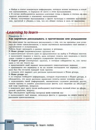 • Найди в статье конкретную информацию, которую можно включить в основ­
ное высказывание, и определи ее место в этом высказывании.
• В случае необходимости выпиши ключевые слова и фразы и составь
краткое дополнение к основному высказыванию.
• Вставь полученное высказывание о факте культуры в основное высказыва­
ние, прочитай и убедись в том, что его общая логика и цель не нарушены.
-Learning to learn
ПамяТК
Как научиться рассказывать о прочитанном или услышанном
На этом уроке ты научишься рассказывать о том, что ты прочитал или услы­
шал от своих одноклассников, а также научишься высказывать своё мнение о
прочитанном и услышанном.
Работа будет проходить в разных группах и режимах.
В Home groups (первоначальных группах) вы:
• самостоятельно читаете один из предложенных на выбор в Учебнике текстов;
• выполняете задания к тексту, цель которых помочь вам выделить в тексте
самое главное и кратко передать содержание прочитанного.
В Expert groups (экспертных группах, в которые собираются те, кто читал
один и тот же текст) вы:
• представляете свой вариант выполненного самостоятельно задания;
• сравниваете все варианты и на их основе составляете тот вариант, с кото­
рым был бы согласен каждый член группы;
• готовите этот вариант для рассказа одноклассникам в Home groups.
В Ноте groups вы:
• по очереди сообщаете информацию, которую подготовили в Expert groups, и
убеждаетесь, что ваши рассказы правильно поняты всеми членами группы;
• поделившись своей информацией, внимательно слушаете рассказы других
членов группы и узнаёте дополнительные факты или сведения по обсуждае­
мой теме (проблеме, вопросу);
• помогаете друг другу (если необходимо) подготовить полный ответ по
даемой проблеме, вопросу.
При обсуждении проблемы (вопроса) всем классом вы:
• высказываете своё мнение, используя факты и примеры из своего
рассказов одноклассников. —i-f—
текста и
248
Learning to learn notes
 
