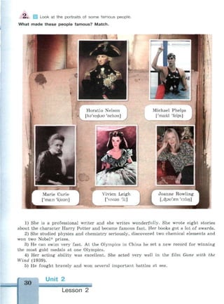 2. Look at the portraits of some famous people.
What made these people famous? Match.
1) She is a professional writer and she writes wonderfully. She wrote eight stories
about the character Harry Potter and became famous fast. Her books got a lot of awards.
2) She studied physics and chemistry seriously, discovered two chemical elements and
won two Nobel* prizes.
3) He can swim very fast. At the Olympics in China he set a new record for winning
the most gold medals at one Olympics.
4) Her acting ability was excellent. She acted very well in the film Gone with the
Wind (1939).
5) He fought bravely and won several important battles at sea.
30
Unit 2
Lesson 2
 