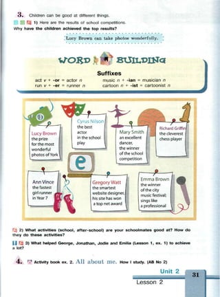 3 , Children can be good at different things.
!
J Щ 1) Here are the results of school competitions.
Why have the children achieved the top results?
Lucy Brown can take photos wonderfully.
W*0£l> втД1Д>Ша
act v + -or = actor n
run v + -er = runner n
Suffixes
music n + -ian = musician n
cartoon n + -ist = cartoonist n
Lucy Brown
the prize
for the most
wonderful
photos of York
1-
Ann Vince
the fastest
girl runner
in Year 7
fCyrus Nilson
the best
actor
in the school
play
lary Smith
an excellent
dancer,
the winner
of the school
competition 
Gregory Watt
the smartest
website designer,
his site has won
a top net award
Richard Griffin
the cleverest
chess player
Emma Brown
the winner
of the city
music festival;
sings like
a professional
Щ 2) What activities (school, after-school) are your schoolmates good at? How do
they do these activities?
| | Щ 3) What helped George, Jonathan, Jodie and Emilia (Lesson 1, ex. 1) to achieve
a lot?
4 . Ф Activity book ex. 2. A l l a b o u t m e . How I study. (AB No 2)
Unit 2
MMMM
1
31
Lesson 2
 