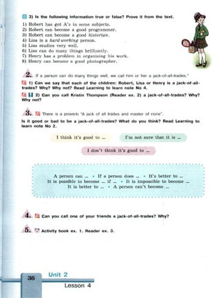 3) Is the following information true or false? Prove it from the text.
1) Robert has got A's in some subjects.
2) Robert can become a good programmer.
3) Robert can become a good historian.
4) Lisa is a hard-working person.
5) Lisa studies very well.
6) Lisa can do many things brilliantly.
7) Henry has a problem in organising his work.
8) Henry can become a good photographer.
A. If a person can do many things well, we call him or her a jack-of-all-trades.*
fzi 1) Can we say that each of the children: Robert, Lisa or Henry is a jack-of-all-
trades? Why? Why not? Read Learning to learn note No 4.
Щ U 2) Can you call Kristin Thompson (Reader ex. 2) a jack-of-all-trades? Why?
Why not?
«3. F-3 There is a proverb "A jack of all trades and master of none".
Is it good or bad to be a jack-of-all-trades? What do you think? Read Learning to
learn note No 2.
I think it's good to ... I'm not sure that it is ...
I don't think it's good to ...
•
A person can ... * If a person does ... * It's better to ...
It is possible to become ... if ... • It is impossible to become ...
It is better to ... • A person can't become ...
4. Щ Can you call one of your friends a jack-of-all-trades? Why?
О . гл
Activity book ex. 1 . Reader ex. 3.
36 U n i t 2
Lesson 4
 