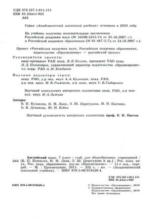 УДК 373.167.1:811.111
ББК 81.2Англ-922
А64
Серия «Академический школьный учебник» основана в 2005 году.
На учебник получены положительные заключения
Российской академии наук (№ 10106-5215/15 от 31.10.2007 г.)
и Российской академии образования (№ 01-487/5/7д от 24.10.2007 г.).
Проект «Российская академия наук, Российская академия образования,
издательство «Просвещение» — российской школе»
Р у к о в о д и т е л и п р о е к т а :
вице-президент РАН акад. В.В.Козлов, президент РАО акад.
Н.Д. Никандров, управляющий директор издательства «Просвещение»
чл.-корр. РАО А.М.Кондаков
Н а у ч н ы е р е д а к т о р ы с е р и и :
акад. РАО, д-р пед. наук А.А. Кузнецов, акад. РАО,
д-р пед. наук М.В.Рыжаков, д-р экон. наук С.В.Сидоренко
Научный консультант авторского коллектива акад. РАО, д-р пси-
хол. наук И. А. Зимняя
Авторы:
В. П. Кузовлев, Н. М. Лапа, Э. Ш. Перегудова, И. П. Костина,
О. В. Дуванова, Ю. Н. Кобец
Научный руководитель авторского коллектива проф. Е. И. Пассов
Английский язык. 7 класс : учеб. для общеобразоват. учреждений /
А64 [В. П. Кузовлев, Н. М. Лапа, Э. Ш. Перегудова и др.] ; Рос. акад. на­
ук, Рос. акад. образования, изд-во «Просвещение». — 11-е изд., пере-
раб. — М. : Просвещение, 2011. — 252 с. : ил. — (Академический
школьный учебник). — ISBN 978-5-09-019529-4.
ISBN 978-5-09-019529-4
УДК 373.167.1:811.111
ББК 81.2Англ-922
Издательство «Просвещение», 2010
Художественное оформление.
Издательство «Просвещение», 2010
Все права защищены
 