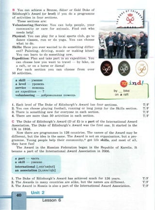 В You can achieve a Bronze, Silver or Gold Duke of
Edinburgh's Award (or level) if you do a programme
of activities in four sections.
These sections are:
Volunteering/Service: You can help people, your
community or care for animals. Find out who
needs help!
Physical: You can play for a local sports club, go to
dance classes, run or do yoga. You can choose
what to do.
Skills: Have you ever wanted to do something differ­
ent? Painting, driving, music or making kites?
You can learn to do something new.
Expedition: Plan and take part in an expedition. You
can choose how you want to travel — by bike, on
a raft, or on a horse or llamal
For each section you can choose from over
50 activities.
a skill — умение
a level — уровень
service — помощь
an expedition — ?
volunteering — добровольная помощь
ч>
ллл.
by bike
on a raft
1. Each level of The Duke of Edinburgh's Award has four sections.
2. You can choose playing football, running or long jump for the Skills section.
3. There is something new for everyone in each section.
4. There are more than 50 activities in each section.
С The Duke of Edinburgh's Award (D of E) is a part of the International Award
Association. The Duke of Edinburgh's Award was the first one. It started in the
UK in 1956.
Now there are programmes in 126 countries. The names of the Award may be
different, but the idea is the same. The Award is not an organisation, but a pro­
gramme. Young people help their community,* get life skills, and most of all,
they have fun!
The Award in the Russian Federation began in the Republic of Karelia. It
became a part of the International Award Association in 2006.
a part — часть
a skill — умение
international [jinta'naefnal]
an association [3,s9usi'eijh]
T/F
T/F
T/F
T/F
1. The Duke of Edinburgh's Award has achieved much for 126 years.
2. The Awards in many countries are alike, but the names are different.
3. The Award in Russia is also a part of the International Award Association.
40
Unit 2
Lesson 6
T/F
T/F
T/F
 