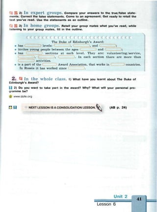 ^ Ш 2) I n e x p e r t g r o u p s . Compare your answers to the true/false state­
ments. Correct the false statements. Come to an agreement. Get ready to retell the
text you've read. Use the statements as an outline.
Щ E 3) I n h o m e g r o u p s . Retell your group mates what you've read, while
listening to your group mates, fill in the outline.
The Duke of Edinburgh's Award:
• has levels: Э, ( , and Э;
» invites young people between the ages and
• has sections at each level. They are: volunteering/service,
D» ' , . I n each section there are more than
activities.
* is a part of the Award Association, that works in countries.
In Russia it has worked since Э.
2 . 15 I n t h e w h o l e C l a s s . 1) What have you learnt about The Duke of
Edinburgh's Award?
 2) Do you want to take part in the award? Why? What will your personal pro­
gramme be?
•Ц www.dofe.org
П П NEXT LESSON IS A CONSOLIDATION LESSON. W  (AB p. 24)
Unit 2 АЛ
41
Lesson 6
 
