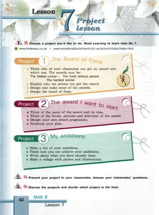 Lesson
Protect
lesson
-
—
X . Ek Choose a project you'd like to do. Read Learning to learn note No 7.
| www.firstnews.co.uk • www.woodlandsjunior.kent.sch.uk/school/clubs/index.html
Project J
The Board of p
Think who of your classmates can get an award and
which one. The awards may be:
The fastest runner The most serious person
The hardest worker
Explain why the person can get the award.
Design and make some of the awards.
Design the board of fame.
Project The award /
W a n t
^ s t a
С?"
rt
• Think of the name of the award and its idea.
• Think of the levels, sections and activities of the award.
• Design your own award programme.
• Illustrate your plan.
:.':.,:
*. .*
Project My ambitions (7-
• Make a list of your ambitions.
• Think how you can achieve your ambitions.
• Write about what you have already done.
• Make a collage with photos and illustrations.
2. r* Present your project to your classmates. Answer your classmates' questions.
3. i* Discuss the projects and decide which project is the best.
42
Unit 2
Lesson 7
 