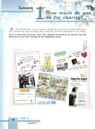 Lesson _ *>
much do
charity?
1« V o c a b u l a r y . A lot of children in Britain do something for charity. Emily, Jack,
Tom, Jennifer and Rose are talking about what they and their schoolmates do for charity.
1) How much do Emily, Jack, Tom, Jennifer and Rose do for charity? Use the
word box to learn the meaning of the highlighted words.
*******
orV*
Help the Aged
THE TIME TO CARE IS NOW
fi-Щ Lea.** bzto/jJ*
л 1е?лсл of love
unicetli
un your юм* tnO
v for tnm& елелЛ
beyond your Ииич*
inNSWyourbeque*-**»
tn to «refer «me 40 000
лЬ-лс*! шк) to*t «гмПчК
rhrog|h our thefter jnd
тчке w htM у vount
for mim МвгтШи
oil 8***0ll*or«tu«
bay«фпрс—«чц m
46
Unit 3
• M M I I I
Lesson 1
 