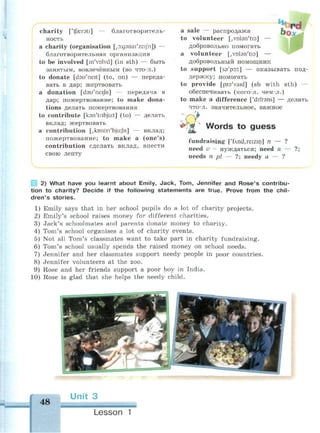 charity ['tfaereti] — благотворитель­
ность
a charity (organisation Loxjsnai'zeijh]) —
благотворительная организация
to be involved [m'volvd] (in sth) — быть
занятым, вовлечённым (во что-л.)
to donate [dsu'neit] (to, on) — переда­
вать в дар; жертвовать
a donation [dau'neifn] — передача в
дар; пожертвование; to make dona­
tions делать пожертвования
to contribute [ksn'tnbjuit] (to) — делать
вклад; жертвовать
a contribution [,kDntri'bju:Jh] — вклад;
пожертвование; to make a (one's)
contribution сделать вклад, внести
свою лепту
a sale — распродажа
to volunteer [.vnbn'tis] —
добровольно помогать
a volunteer [,vDbn'ti9] —
добровольный помощник
to support [ss'poit] — оказывать под­
держку; помогать
to provide [prs'vaid] (sb with sth) —
обеспечивать (кого-л. чём-л.)
to make a difference ['difrens] — делать
что-л. значительное, важное
Words to guess
fundraising [/
fnd,reizin] n — ?
need v - нуждаться; need n —
needs n pi — ?; needy a — ?
2) What have you learnt about Emily, Jack, Tom, Jennifer and Rose's contribu­
tion to charity? Decide if the following statements are true. Prove from the chil­
dren's stories.
1) Emily says that in her school pupils do a lot of charity projects.
2) Emily's school raises money for different charities.
3) Jack's schoolmates and parents donate money to charity.
4) Tom's school organises a lot of charity events.
5) Not all Tom's classmates want to take part in charity fundraising.
6) Tom's school usually spends the raised money on school needs.
7) Jennifer and her classmates support needy people in poor countries.
8) Jennifer volunteers at the zoo.
9) Rose and her friends support a poor boy in India.
10) Rose is glad that she helps the needy child.
48
Unit 3
Lesson 1
 