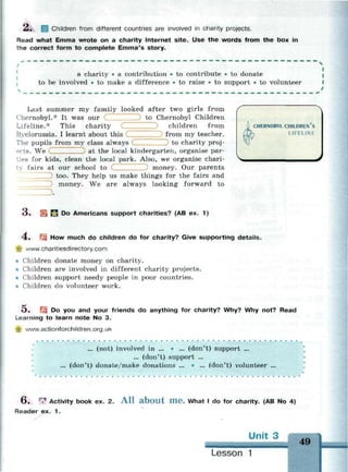 2. Children from different countries are involved in charity projects.
Read what Emma wrote on a charity Internet site. Use the words from the box in
the correct form to complete Emma's story.
a charity • a contribution • to contribute • to donate
to be involved • to make a difference • to raise • to support • to volunteer
Lifeline.* This charity
Byelorussia. I learnt about this
Last summer my family looked after two girls from
Chernobyl.* It was our to Chernobyl Children
children from
from my teacher.
The pupils from my class always to charity proj­
ects. We ... at the local kindergarten, organise par­
ties for kids, clean the local park. Also, we organise chari-
ty fairs at our school to money. Our parents
) too. They help us make things for the fairs and
money. We are always looking forward to
.
CHERNOBYL CHILDREN S
Ц LIFELINE
<J* Ц f j Do Americans support charities? (AB ex. 1)
4 . Щ How much do children do for charity? Give supporting details.
-$? www.charitiesdirectory.com
• Children donate money on charity.
• Children are involved in different charity projects.
• Children support needy people in poor countries.
• Children do volunteer work.
О . Щ Do you and your friends do anything for charity? Why? Why not? Read
Learning to learn note No 3.
*jg www.actionforchildren.org.uk
... (not) involved in ... • ... (don't) support ...
... (don't) support ...
... (don't) donate/make donations ... • ... (don't) volunteer ...
•
6 . • Activity book ex. 2. A l l a b o u t m e . What I do for charity. (AB No 4)
Reader ex. 1 .
Unit 3
49
Lesson 1
 