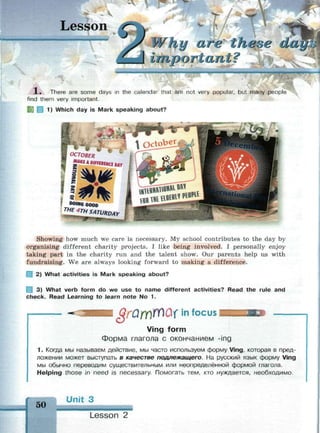 к
Lesson
у cute these da
mw,v
1 . There are some days in the calendar that are not very popular, but many people
find them very important.
1) Which day is Mark speaking about?
Showing how much we care is necessary. My school contributes to the day by
organising different charity projects. I like being involved. I personally enjoy
taking part in the charity run and the talent show. Our parents help us with
fundraising. We are always looking forward to making a difference.
Щ 2) What activities is Mark speaking about?
3) What verb form do we use to name different activities? Read the rule and
check. Read Learning to learn note No 1.
§rQrri№&i in focus
Ving form
Форма глагола с окончанием -ing
1. Когда мы называем действие, мы часто используем форму Ving, которая в пред­
ложении может выступать в качестве подлежащего. На русский язык форму Ving
мы обычно переводим существительным или неопределённой формой глагола.
Helping those in need is necessary. Помогать тем, кто нуждается, необходимо.
50
Ur it 3
Lesson 2
 