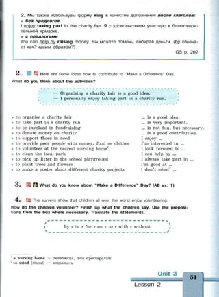 2. Мы также используем форму Ving в качестве дополнения после глаголов:
ш без предлогов
I enjov taking part in the charity fair. Я с удовольствием участвую в благотвори­
тельной ярмарке.
• с предлогами
You can help bv raising money. Вы можете помочь, собирая деньги, (by означа­
ет как? каким образом?)
GS р. 202
Л. I Щ Here are some ideas how to contribute to "Make a Difference" Day.
What do you think about the activities?
— Organising a charity fair is a good idea.
— I personally enjoy taking part in a charity run.
. . .
to organise a charity fair
to take part in a charity run
to be involved in fundraising
to donate money on charity
to support those in need
to provide poor people with money, food or clothes
to volunteer at the nearest nursing home1
to clean the local park
to pick up litter in the school playground
to plant trees and flowers
to make a poster about different charity projects
... is a good idea.
... is very important.
... is not fun, but necessary.
... is a good contribution.
I enjoy ...
I'm interested in ...
I look forward to ...
I can help by ...
I always take part in ...
I'm good at ...
I don't mind2
...
O . ES» П What do you know about "Make a Difference" Day? (AB ex. 1)
4 . fjg The surveys show that children all over the world enjoy volunteering.
How do the children volunteer? Finish up what the children say. Use the preposi­
tions from the box where necessary. Translate the statements.
by • in • for • on • to • with • without
1
a nursing home — лечебница, дом престарелых
2
to mind [maind] — возражать
Unit 3
••
Lesson 2
51
 