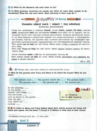 I 2) What do the Stewarts ask each other to do?
3) What grammar structures do people use when we want other people to do
something? Read the rule and check. Read Learning to learn note No 1.
.QrQmWQXln focus
Complex object (verb + object + (to) infinitive)
Сложное дополнение
Когда мы нуждаемся в помощи (need), хотим (want, would ('d) like), просим
(ask), разрешаем (let) или заставляем (make) кого-либо что-то сделать, мы ис­
пользуем после этих глаголов сложное дополнение. Сложное дополнение состо­
ит из местоимения в объектном падеже или существительного и неопределён­
ной формы глагола. На русский язык сложное дополнение мы переводим при­
даточным дополнительным предложением или неопределённой формой глагола.
Mum wants me to help her with dinner. Мама хочет, чтобы я помогла ей пригото­
вить обед.
Mum asks Tracy to help her with dinner. Мама ПРОСИТ Трейси помочь ей приго­
товить обед.
После глаголов make и let мы не используем частицу to.
Mum always makes us tidy our room. Мама всегда заставляет нас наводить по­
рядок в нашей комнате.
GS р. 203
2. Parents often need their children to help around the house.
1) What do the parents want Tracy and Steve to do about the house? What do you
think?
The parents need ... • The parents would like ... • The parents make ...
The parents want ... * The parents ask ... • The parents let ...
do the shopping
do the dishes i*id£
go shopping
but do the shopping
babysit1
with Paige
tidy the house
pick up leaves in the garden
walk the dog
clean Dad's car
cooking
Ей EL 2) Listen to Steve and Tracy talking about their chores around the house and
check your guess. Put the letter T (Tracy) or S (Steve) or both next to their chores.
1
to babysit ['beibisit] (with sb) = to look after
Unit 3
54
Lesson 3
 