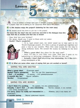 Lesson V
ha~t a o'reni idea!
•ямиммммню
X , A lot of children in Britain take part in different projects. Jessica was also involved
in a project. Now she is talking to her classmate Anne about the project.
SB 1) Did Jessica enjoy the project? (listening for the main idea)
2) Jessica would like Anne to join her in the project.
Did Anne like the idea? Use the word box and find in the dialogue how Ann
says that she is excited and that she is bored?
— Jess, how was your holiday?
— Oh, great, thank you. I went to Paris with my sister.
— Really? That's wonderful!
— It is. Last school year, my sister asked me to take part in the
World Challenge project. It's when a group of people get together and
plan a trip to any country. Then they raise money for the trip by
doing different work. We earned the money by helping in the local
zoo.
— What a great idea! Any plans for the next year?
— Sure. I'd like to visit Italy next time. This year I want to try
babysitting or delivering newspapers. Would you join me?
— Actually, I don't find babysitting very interesting. But I like deliv­
ering newspapers a lot.
3) What are some other ways of saying that you are excited or bored?
SAYING YOU ARE EXCITED
What a great idea! Отличная идея!
Really? That's wonderful! Вот это да! Это замечательно!
I find .../it exciting. Я нахожу .../это увлекательным.
It sounds like fun. Звучит забавно.
Terrific! Потрясающе!
SAYING YOU ARE BORED
I don't think it's exciting. He думаю, что это увлекательно.
Actually, I don't find .../it very interesting. Честно говоря, я не считаю
.../это очень интересным.
I'm sorry, (but) I'm really not interested in ... Извини, (но) я не очень ин­
тересуюсь ...
It sounds boring. Звучит довольно скучно.
58
Unit 3
Lesson 5
 