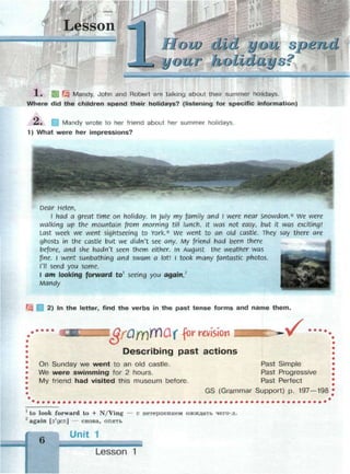 йШ
Lesson
low did you spend
1« И Щ Mandy, John and Robert are talking about their summer holidays.
Where did the children spend their holidays? (listening for specific information)
A. Mandy wrote to her friend about her summer holidays.
1) What were her impressions?
Dear Helen,
l had a great time on holiday, in July my family and I were near Snowdon.* we were
walking up the mountain from morning till lunch, it was not easy, but it was exciting!
last week we went sightseeing to York.* we went to an old castle. They say there are
ghosts in the castle but we didn't see any. My friend had been there
before, and she hadn't seen them either, in August the weather was
fine. I went sunbathing and swam a lot! I took many fantastic photos.
I'll send you some.
I am looking forward to1
seeing you again,2
Mandy
2) In the letter, find the verbs in the past tense forms and name them.
I Qf'QfY)rf)Qf for revision
Describing past actions
 / • • • •
On Sunday we went to an old castle.
We were swimming for 2 hours.
My friend had visited this museum before.
Past Simple
Past Progressive
Past Perfect
GS (Grammar Support) p. 197—198
1
to look forward to + N/Ving — с нетерпением ожидать чего-л.
2
again [э'деп] — снова, опять
б
 