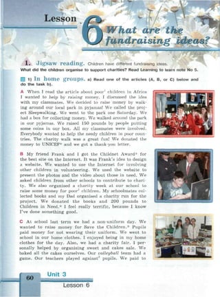 Lesson
1. Jigsaw reading. Children have different fundraising ideas.
What did the children organise to support charities? Read Learning to learn note No 5.
§ 1) I n h o m e g r O U p S . a) Read one of the articles (A, B, or C) below and
do the task b).
A When I read the article about poor1
children in Africa
I wanted to help by raising" money. I discussed the idea
with my classmates. We decided to raise money by walk­
ing around our local park in pyjamas! We called the proj­
ect Sleepwalking. We went to the park one Saturday. We
had a box for collecting money. We walked around the park
in our pyjamas. We raised 150 pounds by people putting
some coins in our box. All my classmates were involved.
Everybody wanted to help the needy children in poor coun­
tries. The charity walk was a great fun! We donated the
money to UNICEF* and we got a thank-you letter.
В My friend Frank and I got the Childnet Award* for
the best site on the Internet. It was Frank's idea to design
a website. We wanted to use the Internet for involving
other children in volunteering. We used the website to
present the photos and the video about those in need. We
asked children from other schools to contribute to chari­
ty. We also organised a charity week at our school to
raise some money for poor1
children. My schoolmates col­
lected books and my Dad organised a charity run for the
project. We donated the books and 200 pounds to
Children in Need.* I feel really terrific, because I know
I've done something good.
С At school last term we had a non-uniform day. We
wanted to raise money for Save the Children.* Pupils
paid money for not wearing their uniform. We went to
school in our home clothes. I enjoyed being in my home
clothes for the day. Also, we had a charity fair. I per­
sonally helped by organising sweet and cakes sale. We
baked all the cakes ourselves. Our volleyball team had a
game. Our teachers played against2
pupils. We paid to
60
Unit 3
Lesson 6
 