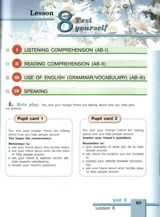 Lesson
st
yourself
ш
a
щ
0
Ф
О
LISTENING COMPREHENSION (AB-I)
READING COMPREHENSION (AB-II)
USE OF ENGLISH (GRAMMAR/VOCABULARY) (AB-III)
SPEAKING
X . R o l e p l a y . You and your foreign friend are talking about how you help peo­
ple around.
Pupil card 1
You and your foreign friend are talking
about how you help people around.
You begin the conversation.
Remember to:
• ask your friend about who he/she helps;
• ask your friend about what he/she does
to help people around;
• ask your friend to express his/her atti­
tude towards volunteering;
• answer your friend's questions.
Pupil card 2
You and your foreign friend are talking
about how you help people around.
Answer your friend's questions.
Remember to:
• give examples of what you do to help
people around;
• say about the projects you are involved
in;
• express your attitude towards volunteer­
ing;
• ask your friend about what he/she does
to help people around.
m
63
Lesson 8
 