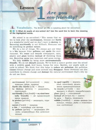 1 j _
Lesson _
лге you
j eco-friendly? 1 Ч Ч 1 . Ч . 1 1 . •*••
1 . V o c a b u l a r y . The British girl Mia is speaking about her eco-school.
1) What do pupils at eco-school do? Use the word box to learn the meaning
of the highlighted words.
My school is an eco-school.* This means that we
try to look after the environment, because our Earth
is a wonderful world and we don't want to destroy it.
Becoming eco-friendly is not difficult. Everyone can
do something to protect nature.
We do a lot of things. We always put our litter
in a bin because litter pollutes and spoils the envi­
ronment. We reuse and recycle newspapers, cans,
plastic and glass bottles instead of throwing them
out. Recycling saves new materials and saves energy.
We help wildlife by being more environmentally
friendly. We do not disturb animals. We've built a nature garden near the school
with a wildlife pond, bird boxes, homes for mice. Besides, our pupils walk or
cycle to school. We think that this helps to reduce air pollution. Air pollution
causes climate change and some animals may disappear. Some chemicals can also
contribute to climate change and damage the natural environment that's why we
do not use them.
environment [m'vairanmant] — окру­
жающая среда, природа
Earth (the Earth) [з:9] — Земля
to destroy [di'stroi] — разрушать,
уничтожать
eco-friendly ['i:k9U,frendli] = en,viron'men-
tally 'friendly — не приносящий
вреда природе
to protect [prs'tekt] — защищать, охра­
нять
nature ['neitjb] — природа
a bin — контейнер для мусора
to pollute [p37
lu:t] — загрязнять (де­
лать непригодным для использо­
вания)
to spoil (spoilt) — портить
(вид, качество), делать
менее привлекательным
to recycle [дг/saikl] — воз­
вращать в оборот, перерабатывать
glass [gla:s] — стеклянный
instead of [in'sted sv] — вместо
to save — беречь, экономить
wildlife ['waildlaif] — живая природа (жи­
вотные, птицы, рыбы в естествен­
ном состоянии)
66
Unit 4
Lesson 1
 