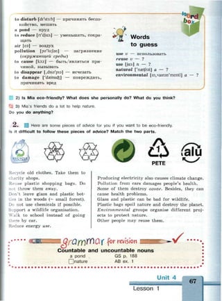 to disturb [di'st3:b] — причинять беспо­
койство, мешать
a pond — пруд
to reduce [n'dju:s] — уменьшать, сокра­
щать
air [еэ] — воздух
pollution [рэ'1и:/зп] — загрязнение
(окружающей среды)
to cause [ko:z] — быть/являться при­
чиной, вызывать
to disappear [,diS9'pi9] — исчезать
to damage ['da^mio^] — повреждать,
причинять вред
Words
to guess
use v — использовать
reuse v — ?
use [ju:s] n — ?
natural ['naetfrel] a — ?
environmental [in,vair9n'mentl] a — ?
У
2) Is Mia eco-friendly? What does she personally do? What do you think?
^ 3) Mia's friends do a lot to help nature.
Do you do anything?
Z. [ Here are some pieces of advice for you if you want to be eco-friendly.
is it difficult to follow these pieces of advice? Match the two parts.
?.-cycle old clothes. Take them to
ity shops.
Reuse plastic shopping bags. Do
not throw them away.
Don't leave glass and plastic bot-
s in the woods (= small forest).
Do not use chemicals if possible.
Support a wildlife organisation.
Walk to school instead of going
re by car.
Reduce energy use.
Ф PETE
faiu
Producing electricity also causes climate change.
Pollution from cars damages people's health.
Some of them destroy ozone. Besides, they can
cause health problems.
Glass and plastic can be bad for wildlife.
Plastic bags spoil nature and destroy the planet.
Environmental groups organise different proj­
ects to protect nature.
Other people may reuse them.
r revision
Countable and uncountable nouns
a pond GS p. 188
] nature AB ex. 1
.v •••••
Unit 4
67
Lesson 1
 