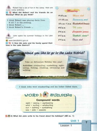 3 . Robert had a lot of fun in the camp. Here are
some camp activities.
| What did Robert and his friends do on
Monday? What do you think?
I think Robert was playing darts from
6 till 7 in the evening.
I think Robert ...
I think Robert's friends ...
4 . John spent his summer holidays in the Lake
District.*
ф www.lakedistrict.gov.uk
; 1) How did John and his family spend their
time in the Lake District?
9-10 л.ж.
t f- J2 *.*». SwwwUtty fuMit
4-5>.«*.
5-6 fi..m. @wifiuten уатеь
6-7>.<». 'pootfall, cUwtb*
Z-9£.»*. T>ioc& c£u&
Would you Like brg<rtortint-лке. Vistrict?
Take an Adventure Holiday this year!
Activities: windsurfing, sunbathing, sight­
seeing, fishing, climbing, swimming and
walking.
I think John went windsurfing and his father fished there.
VTORD BUlLDlNa
Compound words
sight + seeing = sightseeing
wind + surfing = windsurfing
sun + bathing = sunbathing
sea + side « seaside
j 2) What did John write to his friend about his holidays? (AB ex. 1)
Unit
Lesson 1
 