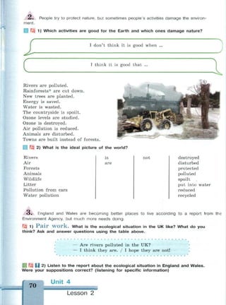 £ . People try to protect nature, but sometimes people's activities damage the environ-
ment.
Jzi 1) Which activities are good for the Earth and which ones damage nature?
i
С
I don't think it is good when ...
I think it is good that ...
Rivers are polluted.
Rainforests* are cut down.
New trees are planted.
Energy is saved.
Water is wasted.
The countryside is spoilt.
Ozone levels are studied.
Ozone is destroyed.
Air pollution is reduced.
Animals are disturbed.
Towns are built instead of forests.
 Щ 2) What is the ideal picture of the world?
Rivers
Air
Forests
Animals
Wildlife
Litter
Pollution from cars
Water pollution
is
are
not destroyed
disturbed
protected
polluted
spoilt
put into water
reduced
recycled
O . England and Wales are becoming better places to live according to a report from the
Environment Agency, but much more needs doing.
Щ 1) P a i r W O r k . What is the ecological situation in the UK like? What do you
think? Ask and answer questions using the table above.
•
— Are rivers polluted in the UK?
* — I think they are. / I hope they are not!
Q 1^3 U 2) Listen to the report about the ecological situation in England and Wales.
Were your suppositions correct? (listening for specific information)
70
Unit 4
Lesson 2
 