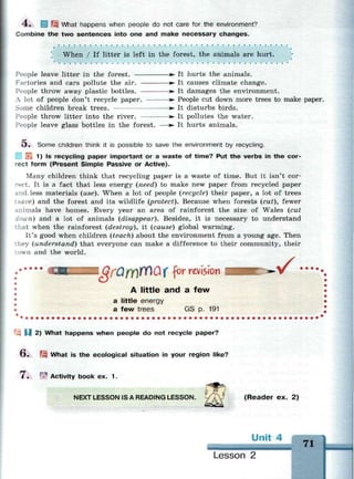 4 . 1 Щ What happens when people do not care for the environment?
Combine the two sentences into one and make necessary changes.
When / If litter is left in the forest, the animals are hurt.
People leave litter in the forest. »• It hurts the animals.
Factories and cars pollute the air. >- It causes climate change.
People throw away plastic bottles. • It damages the environment.
A lot of people don't recycle paper. • People cut down more trees to make paper.
Some children break trees. • It disturbs birds.
People throw litter into the river. • It pollutes the water.
People leave glass bottles in the forest. — • It hurts animals.
O . Some children think it is possible to save the environment by recycling.
^ 1) Is recycling paper important or a waste of time? Put the verbs in the cor­
rect form (Present Simple Passive or Active).
Many children think that recycling paper is a waste of time. But it isn't cor­
rect. It is a fact that less energy (need) to make new paper from recycled paper
and. less materials (use). When a lot of people (recycle) their paper, a lot of trees
[save) and the forest and its wildlife (protect). Because when forests (cut), fewer
Animals have homes. Every year an area of rainforest the size of Wales (cut
down) and a lot of animals (disappear). Besides, it is necessary to understand
:hat when the rainforest (destroy), it (cause) global warming.
It's good when children (teach) about the environment from a young age. Then
:hey (understand) that everyone can make a difference to their community, their
:own and the world.
iGfQmffl&X for revision
A little and a few
a little energy
a few trees GS p. 191
• / • •
- U 2) What happens when people do not recycle paper?
О . Щ What is the ecological situation in your region like?
7 . ^ Activity book ex. 1.
NEXT LESSON IS A READING LESSON. i / A J (Reader ex. 2)
71
Lesson 2
 