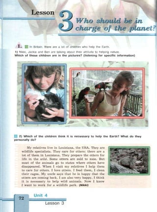 Lesson
ho ohould be in.
C-i/ l/LI/I fi, «> 'J I lyj'y^
1 . 58 | n
Britain, there are a lot of children who help the Earth.
1) Nikki, Jackie and Ben are talking about their attitude to helping nature.
Which of these children are in the pictures? (listening for specific information)
| 2) Which of the children think it is necessary to help the Earth? What do they
personally do?
My relatives live in Louisiana, the USA. They are
wildlife specialists. They care for otters: there are a
lot of them in Louisiana. They prepare the otters for
life in the wild. Some otters are sold to zoos. But
most of the animals go to states where otters have
disappeared. When I visit my relatives I help them
to care for otters. I love otters. I feed them, I clean
their cages. My uncle says that he is happy that the
otters are coming back. I am also very happy. I think
it is necessary to help wild animals. Now I know
I want to work for a wildlife park. (Nikki)
72
Unit 4
^тшшшшшттл
Lesson 3
 