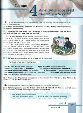 esson
Are IJ OIL WOITI
about па/сиге?
X . At the environmental club Matthew and Lisa are reporting on the ecological situa-
тсл in their hometown.
1) What environmental problems are Matthew and Lisa talking about? (listening
*or specific information)
2) What are Matthew's and Lisa's attitudes to ecological problems? Use the word
эох and find how they say they are worried.
- I'm very worried when people throw away litter.
nk of all the litter around. Soon there won't be any
re places free of it. People should do something
•-out litter, before it's too late!
— I find the situation in our countryside worrying.
ar my house, there is a pond. It is polluted. Paint
:-; ntainers, plastic bags, and sweets packets are thrown
_n the pond. All this destroys the pond's wildlife. I'm
people should think about nature and recycle their
r instead of throwing it away.
3) What are some other ways to say you are worried?
SAYING YOU ARE WORRIED
I'm worried about water pollution. Меня волнует загрязнение воды.
II find this problem (very) worrying. Эта проблема меня очень беспокоит.
m (very) concerned about air pollution. Я беспокоюсь о загрязнении воздуха.
I'm (very) concerned that forests are destroyed. Я (очень) обеспокоен/озабо­
чен тем, что леса вырубают(ся).
: 4) Replace the highlighted expressions in the conversation with those that fit from the
*»ord box. Act out the conversation.
—. Both adults and children are worried about environmental problems.
1) What problems are the British worried about most of all? Are you worried about
r e s e problems or not? (listening for specific information)
• • • • •
The British are worried that ...
I am also concerned about ... / I don't find this problem worrying.
Unit 4
75
Lesson 4
 
