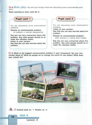 Щ 2) R o l e p l a y . You and your foreign friend are discussing some environmental prob­
lems.
Read Learning to learn note No 9.
Pupil card 1
You are discussing some environmental
problems.
Choose an environmental problem:
air pollution • animals disappearing
Say you are very concerned about this
problem. Say what people should do to
make the situation better.
Listen to your partner.
Say that you are also worried about the
problem.
Pupil card 2
You are discussing some environmental
problems.
Listen to your partner.
Say that you are also worried about the
problem.
Choose an environmental problem:
water pollution • cutting down forests
Say you are very concerned about this
problem. Say what people should do to
make the situation better.
Щ 3) What is the biggest environmental problem in your hometown? Are you con­
cerned about it? What do people do to change the world for the better? What does
your school do?
O . | Activity book ex. 1 . Reader ex. 4.
76
Unit 4
Lesson 4
 
