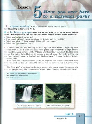 Lesson
national park?
1 . J i g s a w r e a d i n g . A lot of people like visiting national parks.
Read Learning to learn note No 5.
1) I n h o m e g r o u p s . Read one of the texts (A, B, or C) about national
parks. Which questions can you find information about? Answer these questions.
• What are national parks for?
• How many national parks are there in Britain and in the USA?
• What are some of these parks? When did they appear?
• What can people enjoy there?
- America was the first country to start up "National Parks", beginning with
Yellowstone* in 1872. Now this and other parks together cover1
a large area of
country. Long before 1872, William Wordsworth,- the great English poet,
• anted his native Lake District to become a special place. But only in 1951 did
first national park in England and Wales appear.2
It was the Lake District
onal Park.
Now there are thirteen national parks in England and Wales. They cover more
i one tenth of the land area. 90 million visitors come to national parks every
The first aim3
of national parks is to protect the countryside; the second aim
о let people enjoy the countryside, enjoy trees, flowers, animals and birds.
1
to cover -
~ to appear
an aim —
- покрывать; охватывать
— появляться
цель
The Brecon Beacons, Wales
•> сThe Peak District, England
Unit 4
77
Lesson 5
 