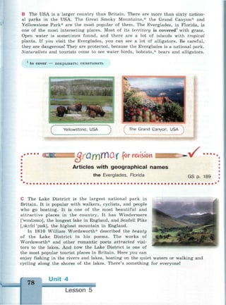 В The USA is a larger country than Britain. There are more than sixty nation­
al parks in the USA. The Great Smoky Mountains,* the Grand Canyon* and
Yellowstone Park* are the most popular of them. The Everglades, in Florida, is
one of the most interesting places. Most of its territory is covered1
with grass.
Open water is sometimes found, and there are a lot of islands with tropical
plants. If you visit the Everglades, you can see a lot of alligators. Be careful,
they are dangerous! They are protected, because the Everglades is a national park.
Naturalists and tourists come to see water birds, bobcats,* bears and alligators.
to cover покрывать; охватывать
f The Grand Canyon, USA ]
J B i О О ff)f(Q( for revision
Articles with geographical names
the Everglades, Florida
v •••
GS p. 189
С The Lake District is the largest national park in
Britain. It is popular with walkers, cyclists, and people
who go boating. It is one of the most beautiful and
attractive places in the country. It has Windermere
['wmdamis], the longest lake in England, and Scafell Pike
[,sko:fel 'paik], the highest mountain in England.
In 1810 William Wordsworth* described the beauty
of the Lake District in his poems. The works of
Wordsworth* and other romantic poets attracted visi­
tors to the lakes. And now the Lake District is one of
the most popular tourist places in Britain. Here you can
enjoy fishing in the rivers and lakes, boating on the quiet waters or walking and
cycling along the shores of the lakes. There's something for everyone!
f
78
Unit 4
Lesson 5
 