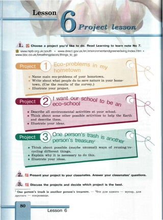 Lesson
•
Project lex3cm
1 . SJk Choose a project you'd like to do. Read Learning to learn note No 7.
ф www.rspb.org.uk/youth • www.direct.gov.uk/en/environmentandgreenerliving/index.htm
www.bbc.co.uk/breathingplaces/things_to_go
Name main eco-problems of your hometown.
Write about what people do to save nature in your home­
town. (Use the results of the survey.) _
Illustrate your project. — • т " ^ ^ " ^ " ^
*SSS5SSSSSS*S
I want our school tn к С?"
eco-school u
°e an
• Describe all environmental activities at your school.
• Think about some other possible activities to help the Earth
and describe them.
• Illustrate your ideas.
Project 'оЧ One person's trash /s _
v_£/ person's treasure1
' n
°#ter
r?
• Think about possible (maybe unusual) ways of reusing/re-
cycling different things.
• Explain why it is necessary to do this.
• Illustrate your ideas.
V. .
i . ' » .
2. 3 Present your project to your classmates. Answer your classmates' questions.
3 . 5 Discuss the projects and decide which project is the best.
1
One person's trash is another person's treasure. — Что для одного — мусор, для
другого — сокровище.
 