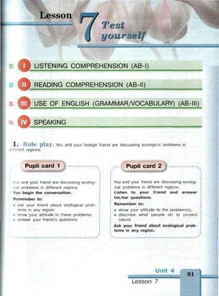 Lesson
Test
иour о elf
LISTENING COMPREHENSION (AB-I)
= ф RFADING COMPREHENSION (AB-II)
— — i — _ _ _
| USE OF ENGLISH (GRAMMAR/VOCABULARY) (AB-III)
Ь ф SPFAKING
1 . R o l e p l a y . You and your foreign friend are discussing ecological problems in
"erent regions.
Pupil card 1
v
ou and your friend are discussing ecolog-
cal problems in different regions.
You begin the conversation.
Remember to:
i ask your friend about ecological prob­
lems in any region;
• show your attitude to these problems;
• answer your friend's questions.
Pupil card 2
You and your friend are discussing ecolog­
ical problems in different regions.
Listen to your friend and answer
his/her questions.
Remember to:
• show your attitude to the problem(s);
• describe what people do to protect
nature.
Ask your friend about ecological prob­
lems in any region.
Unit 4
81
Lesson 7
 