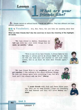 Lesson _
What
J frlend:j
our
1 . People cannot do without friends. Friends are different. They look different and have
different personalities.
6 1 1 1) V o c a b u l a r y . Amy, Ben, Harry, Ken and Kelly are speaking about their
friends.
What are their friends like? Use the word box to learn the meaning of the highlight-
ed words.
"My best friend is Ashley. Sometimes we
fall out with her over little things but we
make up quickly." (Amy)
"Nick is one of my best friends. I always turn to him
for help or advice and he is always there for me. Once
we fell out with him and started to call each other
names, but in an hour we were best friends again."
(Ben)
"My best friend Kris is my neighbour and we often
get together. I like talking to him about different things.
He does not always agree with everything I say, but he's
loyal and I can always rely on him." (Harry)
"I made friends with Jack and Jason three years
ago. They are my true friends. I hope our friendship
will last forever and they will never betray me."
(Ken)
84
Unit 5
Lesson 1
 