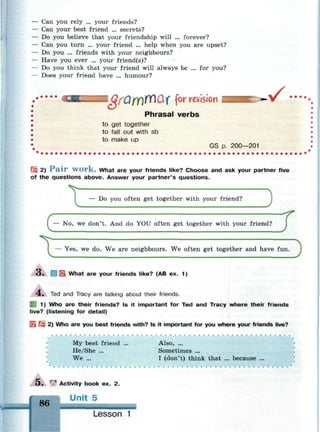 Can you rely ... your friends?
Can your best friend ... secrets?
Do you believe that your friendship will ... forever?
Can you turn ... your friend ... help when you are upset?
Do you ... friends with your neighbours?
Have you ever ... your friend(s)?
Do you think that your friend will always be ... for you?
Does your friend have ... humour?
I QfQfY)YY)Qf for revision • / •
Phrasal verbs
to get together
to fall out with sb
to make up
GS p. 200—201
Щ 2) P a i r w o r k . What are your friends like? Choose and ask your partner five
of the questions above. Answer your partner's questions.
— Do you often get together with your friend?
3
T
/ Г
I — No, we don't. And do YOU often get together with your friend?
D— Yes, we do. We are neighbours. We often get together and have fun.
3 . H E What are your friends like? (AB ex. 1)
л
4 . Ted and Tracy are talking about their friends.
| 1) Who are their friends? Is it important for Ted and Tracy where their friends
live? (listening for detail)
ijj 2) Who are you best friends with? Is it important for you where your friends live?
My best friend ... Also, ...
He/She ... Sometimes ...
We ... I (don't) think that ... because ...
>• T" Activity book ex. 2.
Unit 5
86
Lesson 1
 