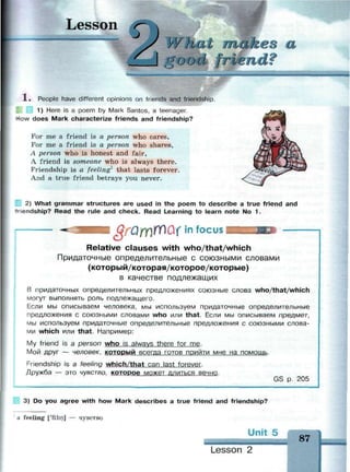 Lesson
What makers
good frien
'У
1 . People have different opinions on friends and friendship.
1) Here is a poem by Mark Santos, a teenager.
HIQW does Mark characterize friends and friendship?
For me a friend is a person who cares,
For me a friend is a person who shares,
A person who is honest and fair,
A friend is someone who is always there.
Friendship is a feeling1
that lasts forever.
And a true friend betrays you never.
2) What grammar structures are used in the poem to describe a true friend and
iendship? Read the rule and check. Read Learning to learn note No 1.
QrOfY)YTiQ(ln f o c u s
Relative clauses with who/that/which
Придаточные определительные с союзными словами
(который/которая/которое/которые)
в качестве подлежащих
В придаточных определительных предложениях союзные слова who/that/which
могут выполнять роль подлежащего.
Если мы описываем человека, мы используем придаточные определительные
предложения с союзными словами who или that. Если мы описываем предмет,
мы используем придаточные определительные предложения с союзными слова­
ми which или that. Например:
My friend is а person who is always there for me.
Мой друг — человек, КОТОРЫЙ всегда готов прийти мне на помощь.
Friendship is а feeling which/that can last forever.
Дружба — это чувство, которое может длиться вечно.
GS р. 205
3) Do you agree with how Mark describes a true friend and friendship?
a feeling ['fi:lin] — чувство
Un
Lesson 2
87
 