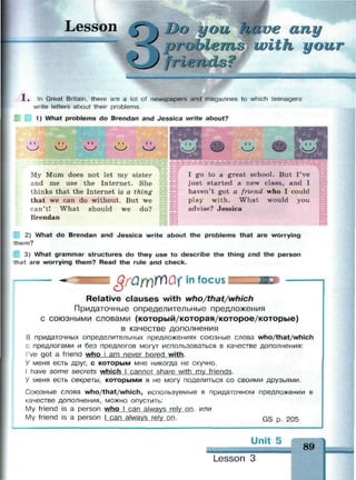 Lesson jT  Do you have any
— probLerniJurith your
^У frlenclo?
1 . In Great Britain, there are a lot of newspapers and magazines to which teenagers
write letters about their problems.
1) What problems do Brendan and Jessica write about?
11 . • • 4 I I 11
My Mum does not let my sister
and me use the Internet. She
thinks that the Internet is a thing
that we can do without. But we
can't! What should we do?
Brendan
I go to a great school. But I've
just started a new class, and I
haven't got a friend who I could
play with. What would you
advise? Jessica
2) What do Brendan and Jessica write about the problems that are worrying
• e m ?
3) What grammar structures do they use to describe the thing and the person
n a t are worrying them? Read the rule and check.
in focus
Relative clauses with who/that/which
Придаточные определительные предложения
с союзными словами (который/которая/которое/которые)
в качестве дополнения
В придаточных определительных предложениях союзные слова who/that/which
с предлогами и без предлогов могут использоваться в качестве дополнения:
I've got a friend who I am never bored with.
У меня есть друг, с которым мне никогда не скучно.
I have some secrets which I cannot share with mv friends.
У меня есть секреты, которыми я не могу поделиться со своими друзьями.
Союзные слова who/that/which, используемые в придаточном предложении в
качестве дополнения, можно опустить:
My friend is a person who I can always relv on. или
My friend is a person I can always rely on. GS p. 205
Unit 5
89
Lesson 3
 
