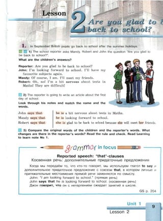 Lesson
Ьа ск к о о clio о I '$
1 . In September British pupils go back to school after the summer holidays.
Ц 1) The school reporter asks Mandy, Robert and John the question "Are you glad to
be back to school?".
What are the children's answers?
Reporter: Are you glad to be back to school?
John: I'm looking forward to school. I'll have my
favourite subjects again.
Mandy: Of course, I am. I'll meet my friends.
Robert: Oh, no! I'm a bit nervous about tests in
Maths! They are difficult!
2) The reporter is going to write an article about the first
day of school.
Look through his notes and match the name and the
words.
John says that
Mandy says that
Robert says that
he is a bit nervous about tests in Maths.
he is looking forward to school.
she is glad to be back to school because she will meet her friends.
3) Compare the original words of the children and the reporter's words. What
changes are there in the reporter's words? Read the rule and check. Read Learning
to learn note No 1.
QfQfY)YTlQ{ in focus
Reported speech: 'that'-clauses
Косвенная речь: дополнительные придаточные предложения
Когда мы передаём то, что кто-то говорит, мы используем глагол to say и
дополнительное придаточное предложение с союзом that, в котором личные и
притяжательные местоимения прямой речи заменяются по смыслу.
John: "/ am looking forward to school." (прямая речь)
John says that he is looking forward to school, (косвенная речь)
Джон говорит, что он с нетерпением ожидает занятий в школе.
GS р. 204
Lesson
9
 