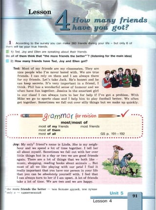 Lesson
г
Г /
low типу friends
паи в у got?
1 According to the survey you can make 360 friends during your life - but only 6 of
—em will be your true friends.
1) Ted, Joy and Ellen are speaking about their friends.
Do all of them think that "the more friends the better"1
? (listening for the main idea)
2) How many friends have Ted, Joy and Ellen got?
Ted: Most of my friends are my classmates. They are
nice people who I'm never bored with. We are true
friends. I can rely on them and I am always there
for my friends. Let's take Jack. He's honest and he
can keep secrets. It's very important in a friend, I
think. Phil has a wonderful sense of humour and we
often have fun together. Jessica is the smartest girl
in our class! I can always turn to her for help if I've got a problem. With
Mike we go to sports class and I help him to play football better. We often
get together. Sometimes we fall out over silly things but we make up quickly.
l QfQfY)YY)Qf for revision
most/most of
•
most of my friends
most of them
most of all
most friends
GS p. 191 — 192
Joy: My only2
friend's name is Linda. She is my neigh­
bour and we spend a lot of time together. I tell her
all about myself. Sometimes we fall out with her over
little things but in a day or two we are good friends
again. There are a lot of things that we both like -
music, shopping, reading books about animals ... But
most of all we like playing with our pets! I find it
really important that you have one person in your life
that you can be absolutely yourself with. I feel that
I can always turn to her if I am upset. A lot of friends
take a lot of time. We are two and we are happy.
ле more friends the better
a — единственный
чем больше друзей, тем лучше
Unit 5
91
Lesson 4
 
