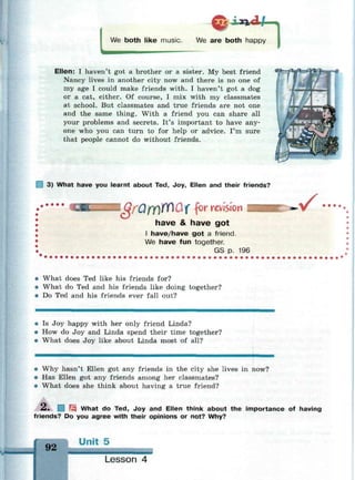LWe both like music. We are both happy
1
Ellen: I haven't got a brother or a sister. My best friend
Nancy lives in another city now and there is no one of
my age I could make friends with. I haven't got a dog
or a cat, either. Of course, I mix with my classmates
at school. But classmates and true friends are not one
and the same thing. With a friend you can share all
your problems and secrets. It's important to have any-
one who you can turn to for help or advice. I'm sure
that people cannot do without friends.
3) What have you learnt about Ted, Joy, Ellen and their friends?
I GfufY)FfiQX f°r
revision
have & have got
I have/have got a friend.
We have fun together.
GS p. 196
.^f • • ••
• What does Ted like his friends for?
• What do Ted and his friends like doing together?
• Do Ted and his friends ever fall out?
• Is Joy happy with her only friend Linda?
• How do Joy and Linda spend their time together?
• What does Joy like about Linda most of all?
• Why hasn't Ellen got any friends in the city she lives in now?
• Has Ellen got any friends among her classmates?
• What does she think about having a true friend?
£• I What do Ted, Joy and Ellen think about the importance of having
friends? Do you agree with their opinions or not? Why?
Unit 5
Lesson 4
 