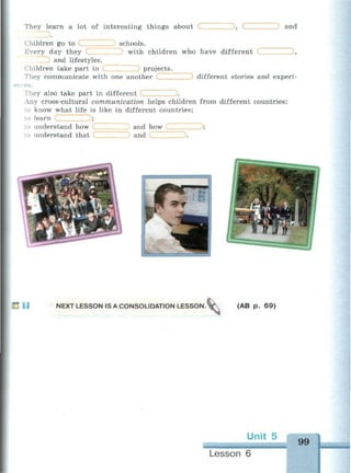 They learn a lot of interesting things about (
) schools.
3, С and
Children go to С
Every day they
and lifestyles.
Children take part in С
They communicate with one another
?es.
with children who have different (
) projects.
,
different stories and experi-
They also take part in different _ ) .
Any cross-cultural communication helps children from different countries:
to know what life is like in different countries;
to learn С ):
to understand how
:o understand that
) and how
J and С
;
.
•j
Lit »*. "••-
f ч^Ч
•••1Ш1
4
41
j
u NEXT LESSON IS A CONSOLIDATION LESSON. (AB p. 69)
Lesson 6
99
 