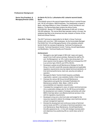  
	
  
werner.rothenbaecher@me.com +49 172 671 51 69
	
  
Professional Background
	
  
	
  
Senior Vice President & Air Berlin PLC & Co. Luftverkehrs KG / airberlin technik GmbH,
Managing Director (CEO) Berlin
(The airberlin group is the second largest Airline Group in central Europe
with 145 AC and approx. 9000 Employees. The headquarter is based in
Berlin, with large Stations in Viena, Dusseldorf, Zurich and Munich and
Mallorca. The Narrow Body fleet contains the Airbus Family
A319/320/321, Boeing 737-700/800, Bombardier Q 400 and 14 Airbus
330-200 widebody. The narrow Body fleet operates mainly in Europe, the
widebody fleet flies to the Americas and Asia. Airberlin is Partner of One
World and Etihad Partner).
June 2014 - Today The SVP Technical is responsible for Air Berlin´s Group Technical
Division with more than 1.800 employees. As the Accountable Manager
Part EASA Part 145 and Managing Director of the subsidiary airberlin
technik GmbH he oversees Engineering, Technical Purchasing and
Contracts, Technical Operations Control, Training, Aircraft Specification
and Modification, Technical Quality and Production.
Achievement:
• Managed a very tight budget of 390 mio€ (opex and capex),
saved 9 mio € with various activities, Reduced the staff by 5%
and the Management by 10%, build a new strong team of 6
direct reports to led the approx.1800 Staff and increased the OTP
to an all time high of 99,4% and OTR of 99.9% .
• Developed a global aircraft Maintenance Strategy for the AB
Group in line with overall AB corporate objectives and applicable
regulatory requirements ensuring highest technical standards, on
time technical performance, best cost, security and safety of
operation.
• Managed Air Berlin Technik GmbH towards a profitable
organization, opened a new subsidiary facility in East Europe.
• Oversaw the various AB Group Aircraft Maintenance
Organizations and guide the nominated Postholders for
Maintenance (airberlin, Nikki, Belair, LGW) for all the
accountabilities and regulatory requirements.
• Translated the management’s vision of modern technical services
into a sustainable strategic plan for the AB Group and enabled
the development and creation of strategic partnership with other
MRO’s that help deliver cost effective technical services in line
with the regulatory requirements.
• Developed a long and a short term plan and budget for the
resources required to deliver the strategic vision technical service
and got management approval.
• Directed the development and continuous review of technical
service levels and KPI’s in all areas of technical operations ( e.g.
Line Maintenance; Base Maintenance, Aircraft Specification,
Aircrafts appearance etc. ) in line with strategic business plans
and objectives thus positioning AB as a world class carrier of
choice.
 