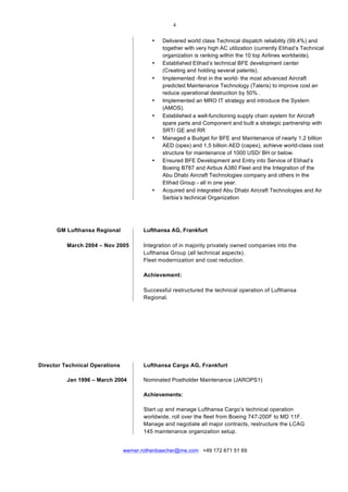  
	
  
werner.rothenbaecher@me.com +49 172 671 51 69
• Delivered world class Technical dispatch reliability (99.4%) and
together with very high AC utilization (currently Etihad’s Technical
organization is ranking within the 10 top Airlines worldwide).
• Established Etihad’s technical BFE development center
(Creating and holding several patents).
• Implemented -first in the world- the most advanced Aircraft
predicted Maintenance Technology (Taleris) to improve cost an
reduce operational destruction by 50% .
• Implemented an MRO IT strategy and introduce the System
(AMOS).
• Established a well-functioning supply chain system for Aircraft
spare parts and Component and built a strategic partnership with
SRT/ GE and RR
• Managed a Budget for BFE and Maintenance of nearly 1.2 billion
AED (opex) and 1,5 billion AED (capex), achieve world-class cost
structure for maintenance of 1000 USD/ BH or below.
• Ensured BFE Development and Entry into Service of Etihad’s
Boeing B787 and Airbus A380 Fleet and the Integration of the
Abu Dhabi Aircraft Technologies company and others in the
Etihad Group - all in one year.
• Acquired and integrated Abu Dhabi Aircraft Technologies and Air
Serbia’s technical Organization
GM Lufthansa Regional Lufthansa AG, Frankfurt
	
  
March 2004 – Nov 2005 Integration of in majority privately owned companies into the
Lufthansa Group (all technical aspects).
Fleet modernization and cost reduction.
Achievement:
	
  
Successful restructured the technical operation of Lufthansa
Regional.
Director Technical Operations Lufthansa Cargo AG, Frankfurt
Jan 1996 – March 2004 Nominated Postholder Maintenance (JAROPS1)
Achievements:
Start up and manage Lufthansa Cargo’s technical operation
worldwide, roll over the fleet from Boeing 747-200F to MD 11F.
Manage and negotiate all major contracts, restructure the LCAG
145 maintenance organization setup.
 