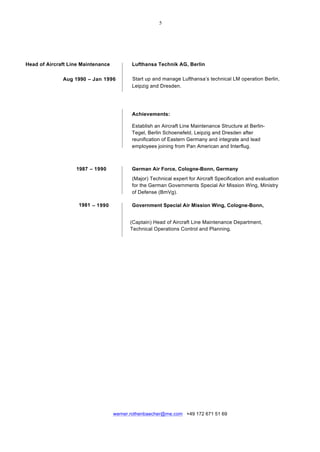  
	
  
werner.rothenbaecher@me.com +49 172 671 51 69
	
  
Head of Aircraft Line Maintenance Lufthansa Technik AG, Berlin
Aug 1990 – Jan 1996 Start up and manage Lufthansa’s technical LM operation Berlin,
Leipzig and Dresden.
Achievements:
Establish an Aircraft Line Maintenance Structure at Berlin-
Tegel, Berlin Schoenefeld, Leipzig and Dresden after
reunification of Eastern Germany and integrate and lead
employees joining from Pan American and Interflug.
	
   	
   	
   	
  
	
  
	
  
1987 – 1990 German Air Force, Cologne-Bonn, Germany
(Major) Technical expert for Aircraft Specification and evaluation
for the German Governments Special Air Mission Wing, Ministry
of Defense (BmVg). 	
  
	
  
1981 – 1990 Government Special Air Mission Wing, Cologne-Bonn,
	
  
	
  
	
  
	
  
	
  
	
  
	
  
	
  
(Captain) Head of Aircraft Line Maintenance Department,
Technical Operations Control and Planning.
 