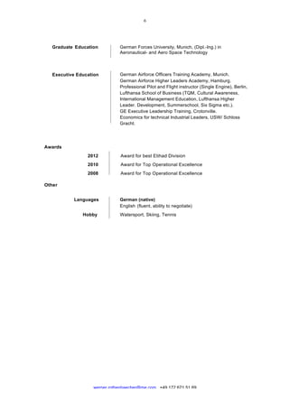  
	
  
werner.rothenbaecher@me.com +49 172 671 51 69
Graduate Education German Forces University, Munich, (Dipl.-Ing.) in
Aeronautical- and Aero Space Technology
Executive Education German Airforce Officers Training Academy, Munich.
German Airforce Higher Leaders Academy, Hamburg.
Professional Pilot and Flight instructor (Single Engine), Berlin,
Lufthansa School of Business (TQM, Cultural Awareness,
International Management Education, Lufthansa Higher
Leader. Development, Summerschool, Six Sigma etc.).
GE Executive Leadership Training, Crotonville.
Economics for technical Industrial Leaders, USW/ Schloss
Gracht.
Awards 	
  
	
  
2012 Award for best Etihad Division
	
  
2010 Award for Top Operational Excellence
	
  
2008 Award for Top Operational Excellence
	
  
Other
	
  
	
  
Languages German (native)
English (fluent, ability to negotiate)
Hobby Watersport, Skiing, Tennis
 