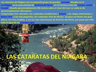 LAS CATARATAS DEL NIAGARA Las cataratas del Niágara son un pequeño grupo de grandes  cascadas  situadas en el  río Niágara  en la zona oriental de  América del Norte , en la frontera entre los  Estados Unidos  y  Canadá . Situada aproximadamente 236 metros sobre el nivel del mar; su caída es de aproximadamente 100 metros. Comprenden tres cataratas: Las «cataratas canadienses» ( Ontario ), las «lupas americanas» ( Nueva York ) y las más pequeñas, las «cataratas Velo de Novia». Aunque no tienen una gran altura, son muy amplias, y son las más voluminosas de América del Norte, por pasar por ellas toda el agua de los  Grandes Lagos . 