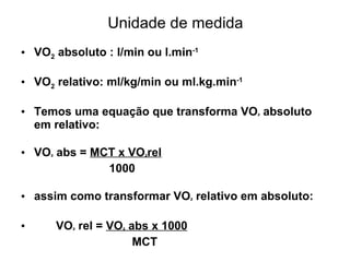 Unidade de medida
• VO2 absoluto : l/min ou l.min-1
• VO2 relativo: ml/kg/min ou ml.kg.min-1
• Temos uma equação que transforma VO² absoluto
em relativo:
• VO² abs = MCT x VO²rel
1000
• assim como transformar VO² relativo em absoluto:
• VO² rel = VO² abs x 1000
MCT
 