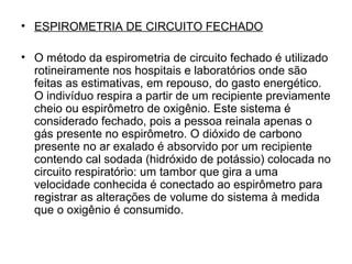 • ESPIROMETRIA DE CIRCUITO FECHADO
• O método da espirometria de circuito fechado é utilizado
rotineiramente nos hospitais e laboratórios onde são
feitas as estimativas, em repouso, do gasto energético.
O indivíduo respira a partir de um recipiente previamente
cheio ou espirômetro de oxigênio. Este sistema é
considerado fechado, pois a pessoa reinala apenas o
gás presente no espirômetro. O dióxido de carbono
presente no ar exalado é absorvido por um recipiente
contendo cal sodada (hidróxido de potássio) colocada no
circuito respiratório: um tambor que gira a uma
velocidade conhecida é conectado ao espirômetro para
registrar as alterações de volume do sistema à medida
que o oxigênio é consumido.
 
