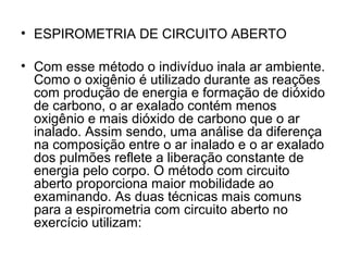 • ESPIROMETRIA DE CIRCUITO ABERTO
• Com esse método o indivíduo inala ar ambiente.
Como o oxigênio é utilizado durante as reações
com produção de energia e formação de dióxido
de carbono, o ar exalado contém menos
oxigênio e mais dióxido de carbono que o ar
inalado. Assim sendo, uma análise da diferença
na composição entre o ar inalado e o ar exalado
dos pulmões reflete a liberação constante de
energia pelo corpo. O método com circuito
aberto proporciona maior mobilidade ao
examinando. As duas técnicas mais comuns
para a espirometria com circuito aberto no
exercício utilizam:
 